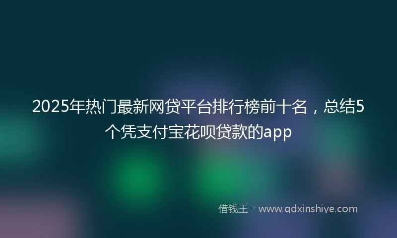 2025年热门最新网贷平台排行榜前十名，总结5个凭支付宝花呗贷款的app