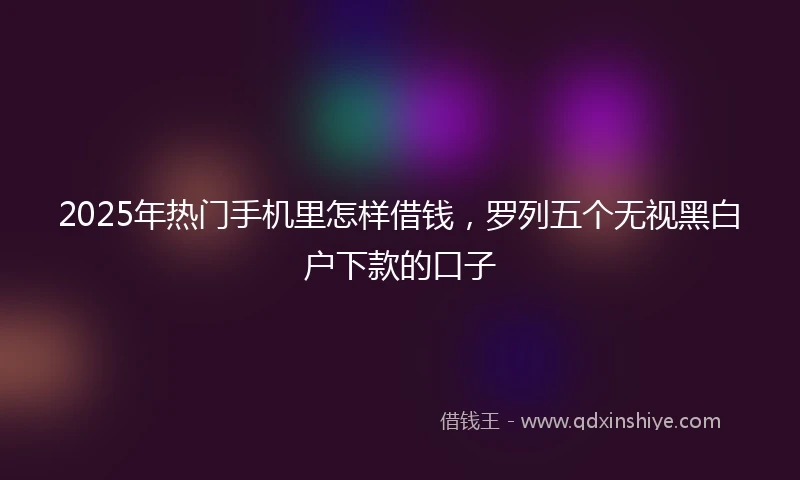 2025年热门手机里怎样借钱，罗列五个无视黑白户下款的口子