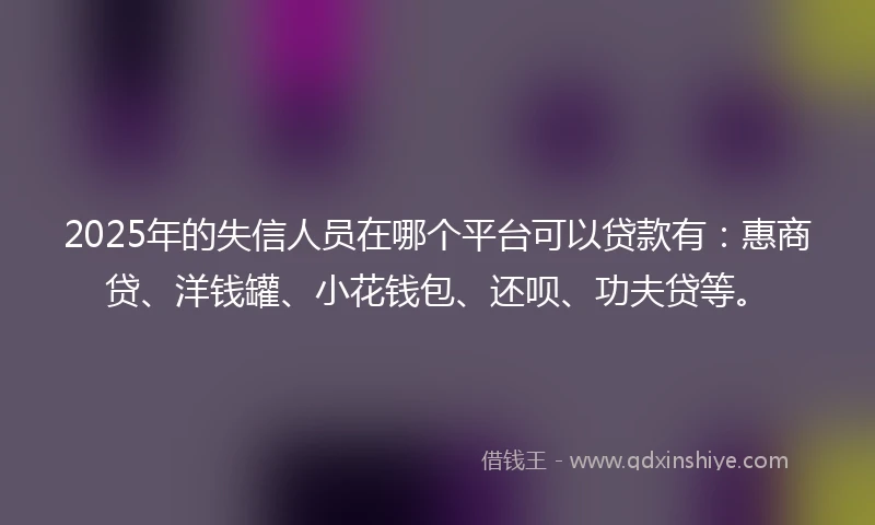 2025年的失信人员在哪个平台可以贷款有：惠商贷、洋钱罐、小花钱包、还呗、功夫贷等。