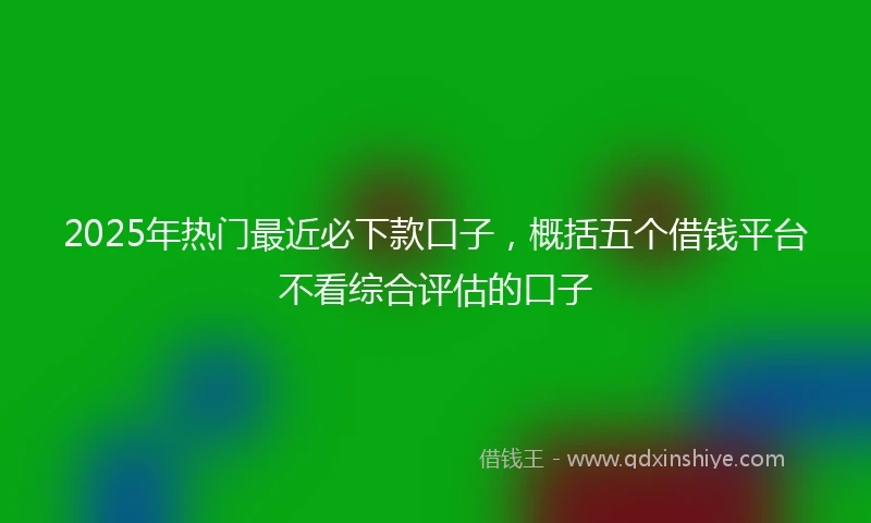 2025年热门最近必下款口子，概括五个借钱平台不看综合评估的口子