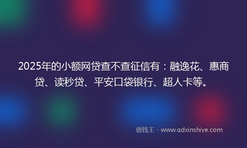 2025年的小额网贷查不查征信有：融逸花、惠商贷、读秒贷、平安口袋银行、超人卡等。