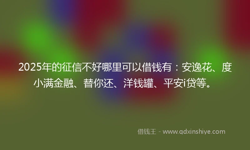 2025年的征信不好哪里可以借钱有：安逸花、度小满金融、替你还、洋钱罐、平安i贷等。