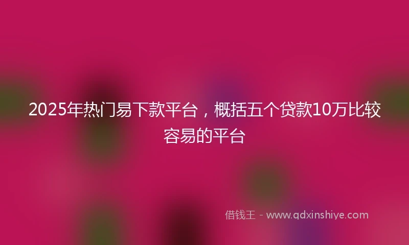 2025年热门易下款平台，概括五个贷款10万比较容易的平台