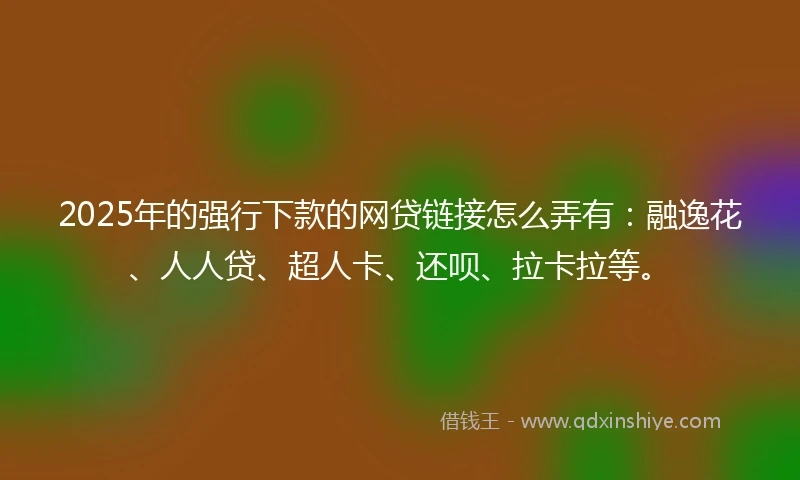 2025年的强行下款的网贷链接怎么弄有：融逸花、人人贷、超人卡、还呗、拉卡拉等。