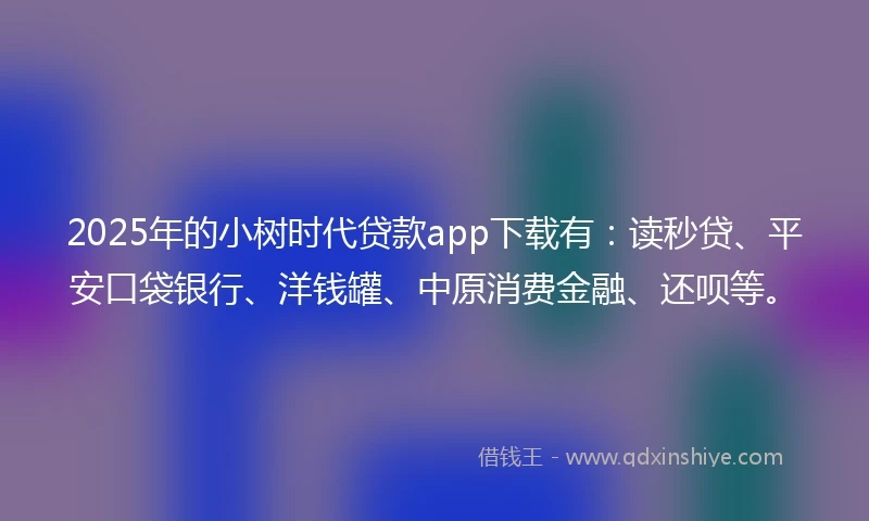 2025年的小树时代贷款app下载有：读秒贷、平安口袋银行、洋钱罐、中原消费金融、还呗等。