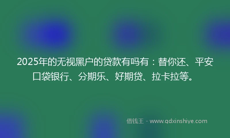 2025年的无视黑户的贷款有吗有：替你还、平安口袋银行、分期乐、好期贷、拉卡拉等。