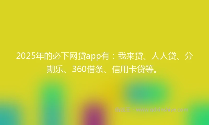 2025年的必下网贷app有：我来贷、人人贷、分期乐、360借条、信用卡贷等。