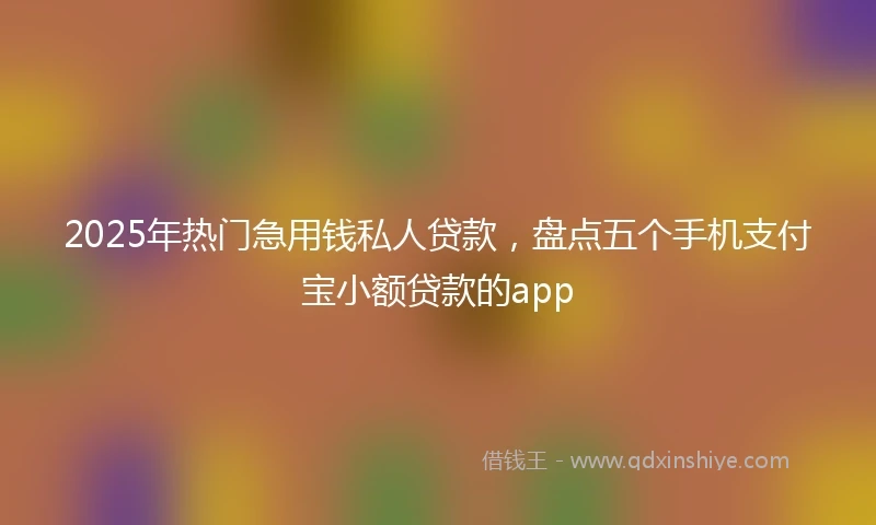 2025年热门急用钱私人贷款，盘点五个手机支付宝小额贷款的app