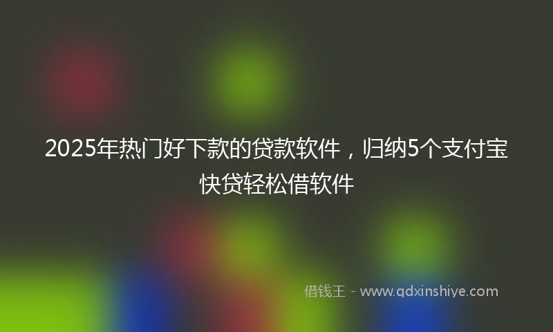 2025年热门好下款的贷款软件，归纳5个支付宝快贷轻松借软件
