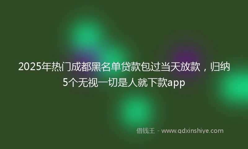 2025年热门成都黑名单贷款包过当天放款，归纳5个无视一切是人就下款app