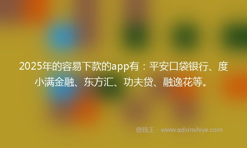 2025年的容易下款的app有：平安口袋银行、度小满金融、东方汇、功夫贷、融逸花等。