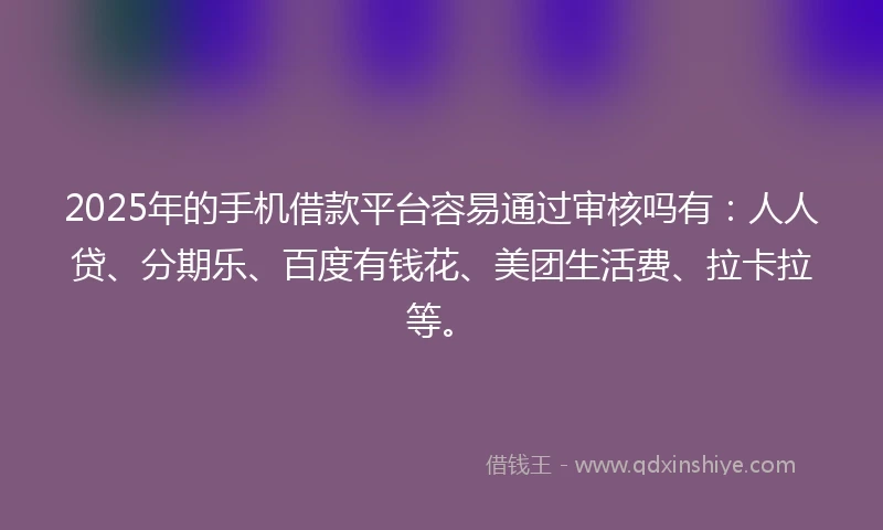 2025年的手机借款平台容易通过审核吗有：人人贷、分期乐、百度有钱花、美团生活费、拉卡拉等。