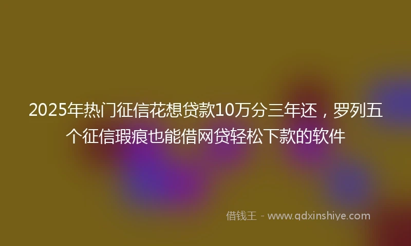 2025年热门征信花想贷款10万分三年还，罗列五个征信瑕疵也能借网贷轻松下款的软件