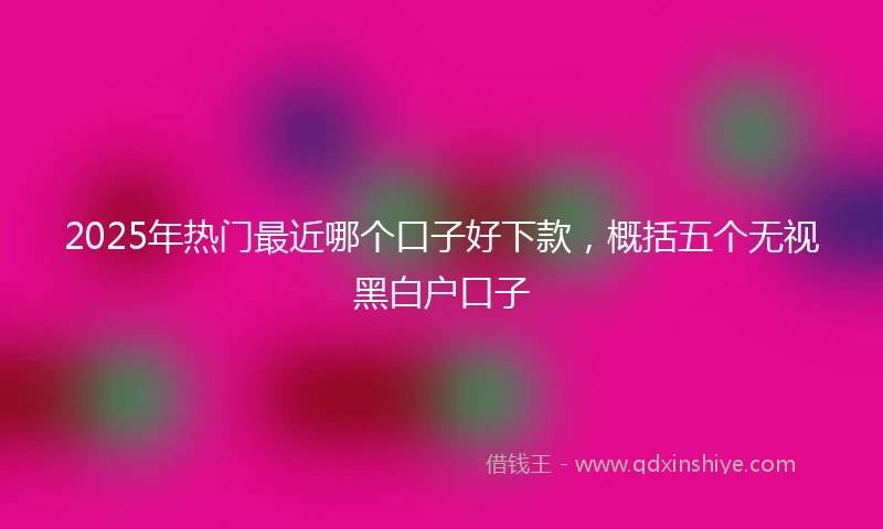 2025年热门最近哪个口子好下款，概括五个无视黑白户口子