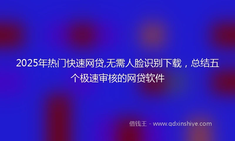 2025年热门快速网贷,无需人脸识别下载，总结五个极速审核的网贷软件