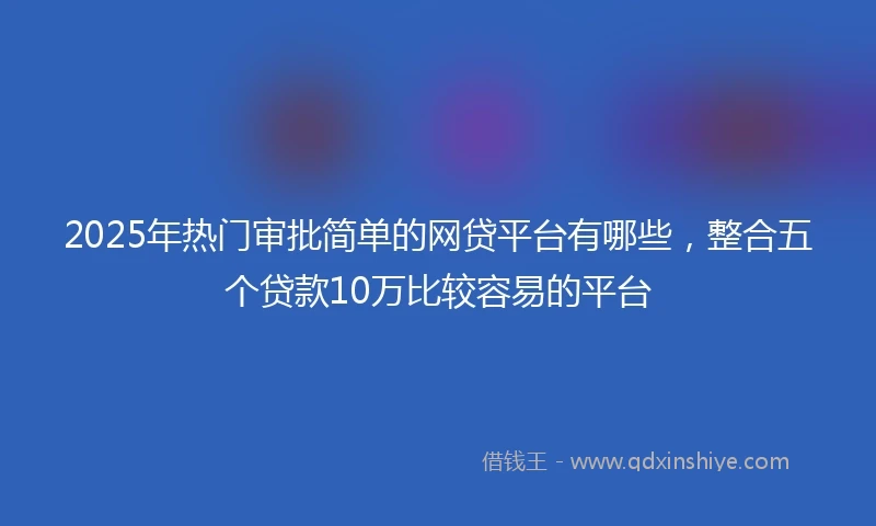 2025年热门审批简单的网贷平台有哪些，整合五个贷款10万比较容易的平台