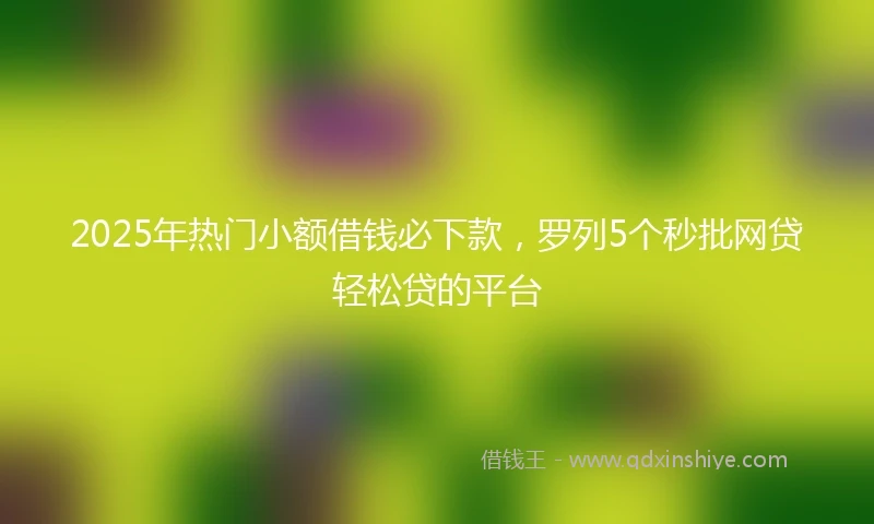 2025年热门小额借钱必下款，罗列5个秒批网贷轻松贷的平台