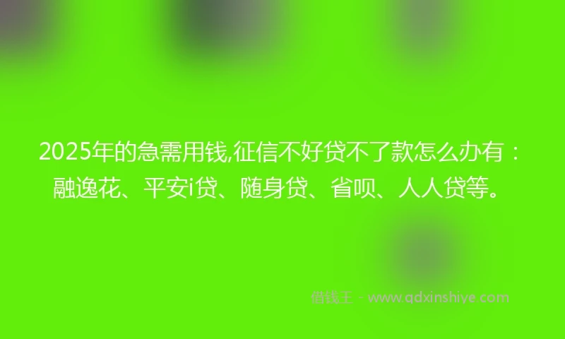 2025年的急需用钱,征信不好贷不了款怎么办有：融逸花、平安i贷、随身贷、省呗、人人贷等。