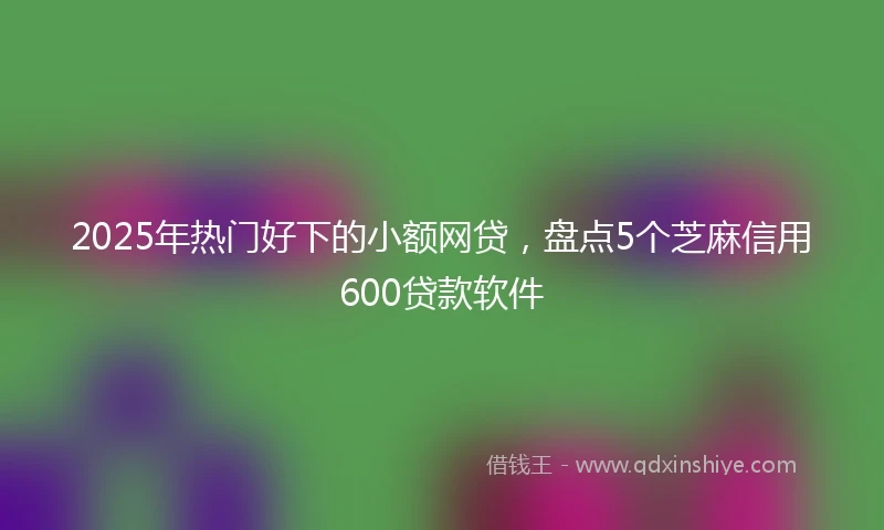 2025年热门好下的小额网贷，盘点5个芝麻信用600贷款软件