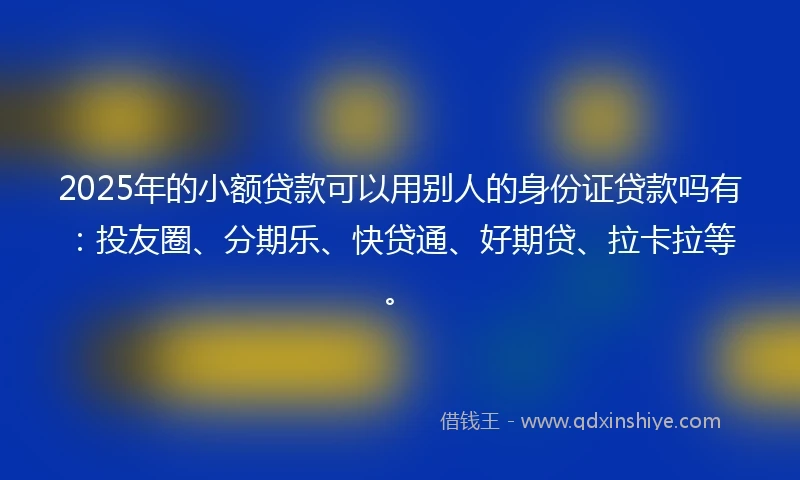 2025年的小额贷款可以用别人的身份证贷款吗有：投友圈、分期乐、快贷通、好期贷、拉卡拉等。