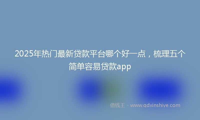 2025年热门最新贷款平台哪个好一点，梳理五个简单容易贷款app
