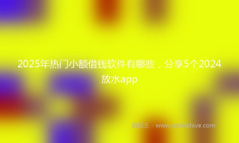 2025年热门小额借钱软件有哪些，分享5个2024放水app