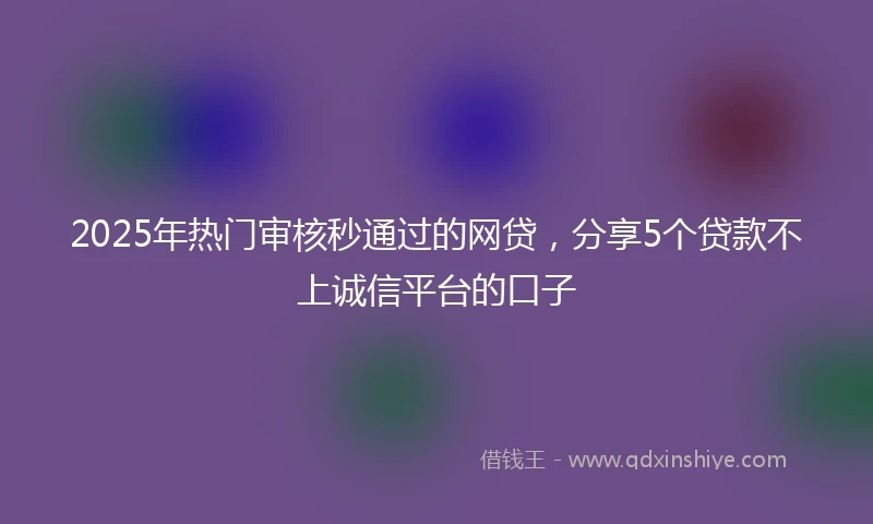 2025年热门审核秒通过的网贷，分享5个贷款不上诚信平台的口子