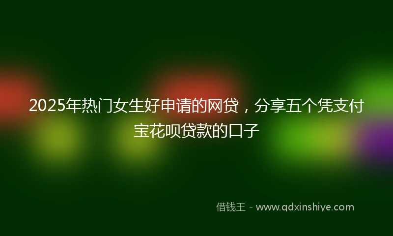 2025年热门女生好申请的网贷，分享五个凭支付宝花呗贷款的口子