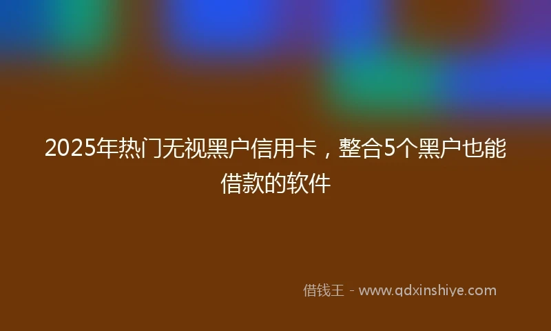 2025年热门无视黑户信用卡，整合5个黑户也能借款的软件