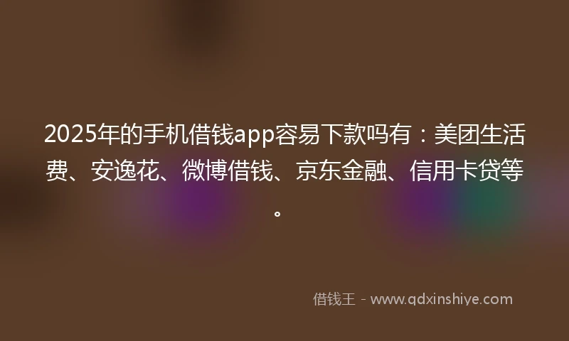 2025年的手机借钱app容易下款吗有：美团生活费、安逸花、微博借钱、京东金融、信用卡贷等。