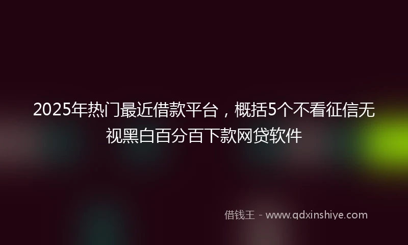 2025年热门最近借款平台，概括5个不看征信无视黑白百分百下款网贷软件