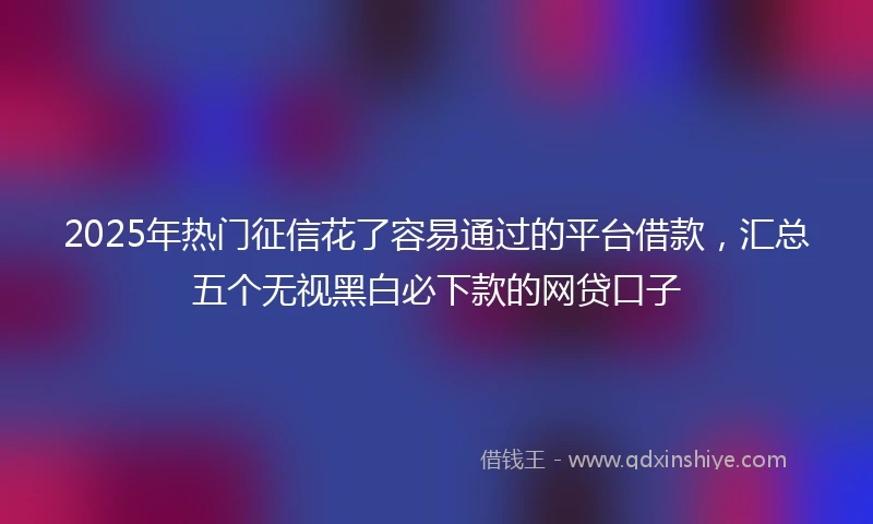 2025年热门征信花了容易通过的平台借款，汇总五个无视黑白必下款的网贷口子