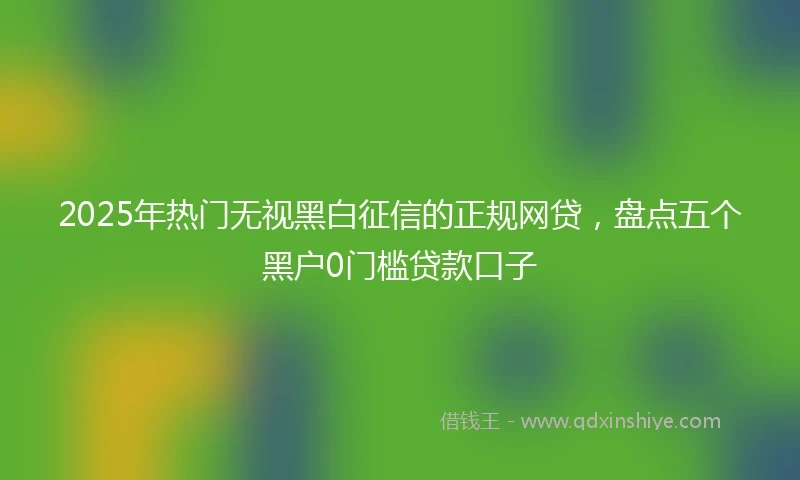 2025年热门无视黑白征信的正规网贷，盘点五个黑户0门槛贷款口子