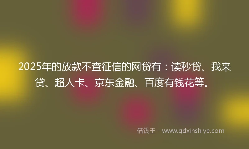 2025年的放款不查征信的网贷有：读秒贷、我来贷、超人卡、京东金融、百度有钱花等。