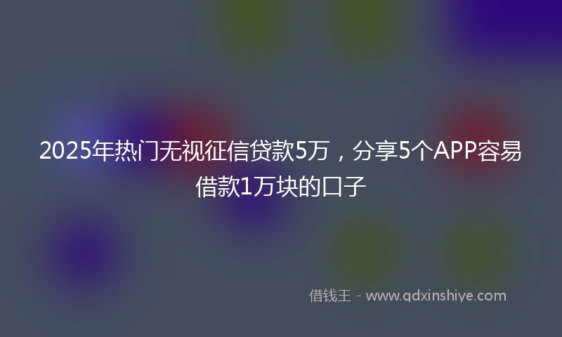 2025年热门无视征信贷款5万，分享5个APP容易借款1万块的口子