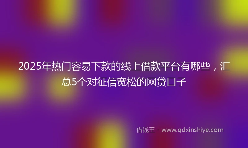 2025年热门容易下款的线上借款平台有哪些，汇总5个对征信宽松的网贷口子