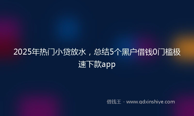 2025年热门小贷放水，总结5个黑户借钱0门槛极速下款app