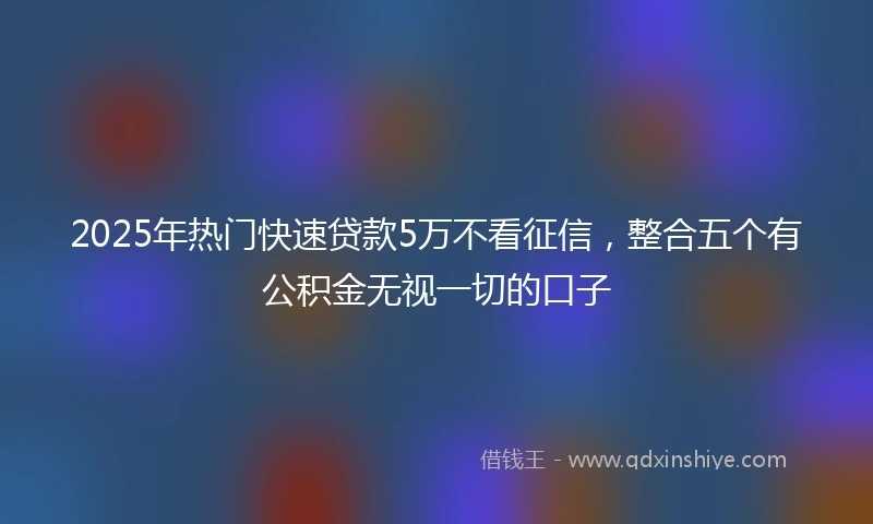 2025年热门快速贷款5万不看征信，整合五个有公积金无视一切的口子
