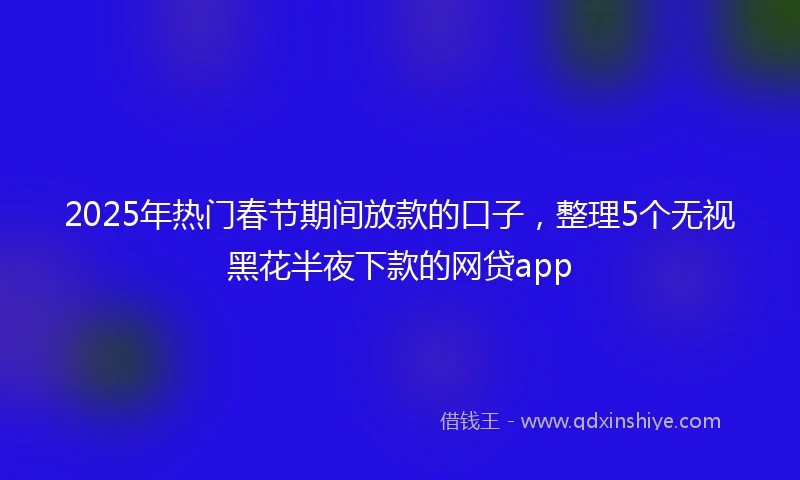 2025年热门春节期间放款的口子，整理5个无视黑花半夜下款的网贷app