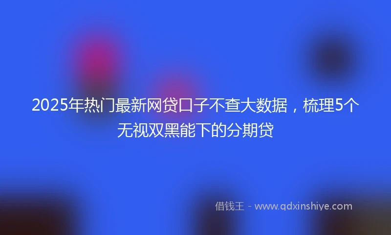 2025年热门最新网贷口子不查大数据，梳理5个无视双黑能下的分期贷