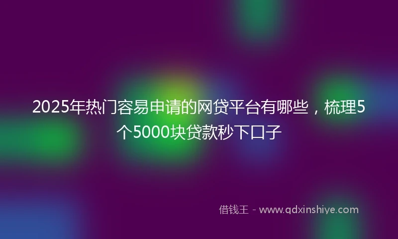 2025年热门容易申请的网贷平台有哪些，梳理5个5000块贷款秒下口子