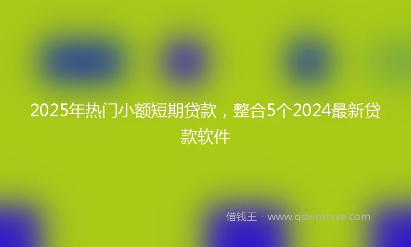 2025年热门小额短期贷款，整合5个2024最新贷款软件