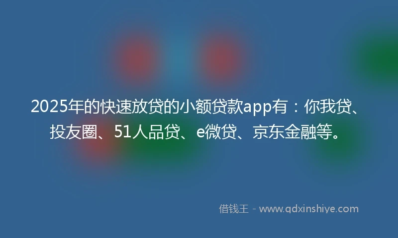2025年的快速放贷的小额贷款app有：你我贷、投友圈、51人品贷、e微贷、京东金融等。
