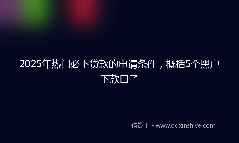 2025年热门必下贷款的申请条件，概括5个黑户下款口子