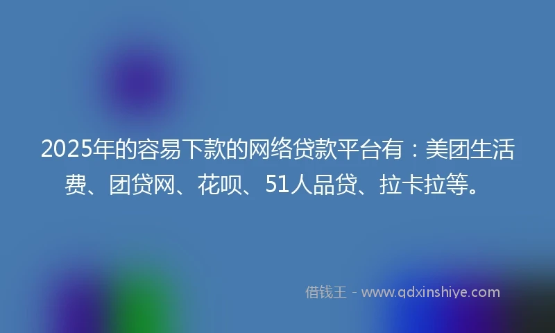 2025年的容易下款的网络贷款平台有：美团生活费、团贷网、花呗、51人品贷、拉卡拉等。