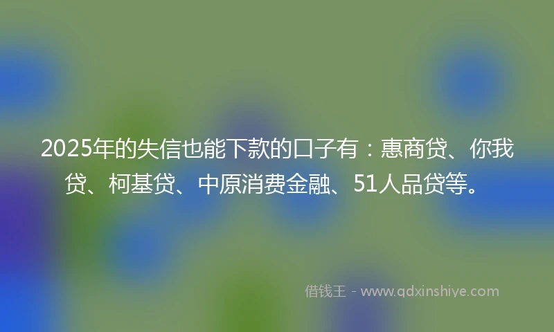 2025年的失信也能下款的口子有：惠商贷、你我贷、柯基贷、中原消费金融、51人品贷等。