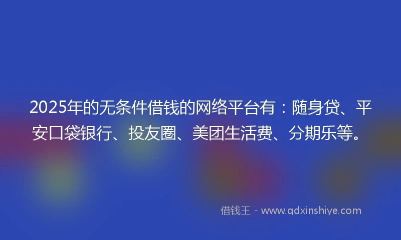 2025年的无条件借钱的网络平台有：随身贷、平安口袋银行、投友圈、美团生活费、分期乐等。