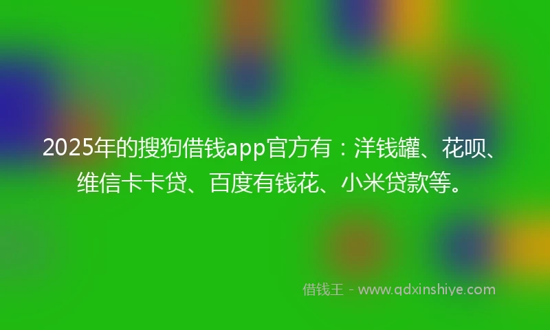 2025年的搜狗借钱app官方有：洋钱罐、花呗、维信卡卡贷、百度有钱花、小米贷款等。