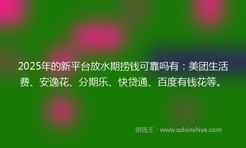 2025年的新平台放水期捞钱可靠吗有：美团生活费、安逸花、分期乐、快贷通、百度有钱花等。