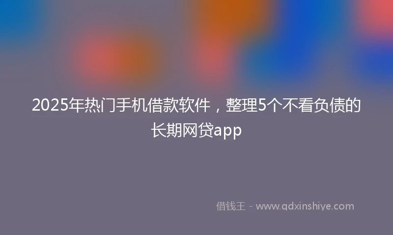 2025年热门手机借款软件，整理5个不看负债的长期网贷app
